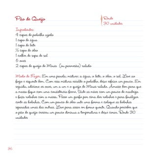 p
     Pão de Queijo                                             Rende
                                                               30 unidades
     Ingredientes:
     4 copos de polvilho azedo
     1 copo de água
     1 copo de leite
     ½ copo de óleo
     1 colher de sopa de sal
     5 ovos
      copos de queijo de Minas (ou parmesão) ralado

     Modo de Fazer: Em uma panela, misture: a água, o leite, o óleo, o sal. Leve ao
     fogo e esquente bem. Com essa mistura escalde o polvilho, deixe esfriar um pouco. Em
     seguida, adicione os ovos, um a um e o queijo de Minas ralado. Amasse bem para que
     a massa fique com uma consistência firme. Unte as mãos com um pouco de manteiga
     e faça rolinhos com a massa. Passe um garfo por cima dos rolinhos e para finalizar
     corte as bolinhas. Com um pouco de óleo unte uma forma e coloque as bolinhas
     separadas umas das outras. Leve para assar em forno quente. Quando perceber que
     o pão de queijo cresceu um pouco diminua a temperatura e deixe corar. Rende 30
     unidades




36
 