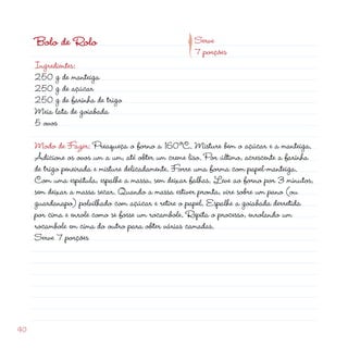 p
     Bolo de Rolo                                   Serve
                                                    7 porções
     Ingredientes:
     50 g de manteiga
     50 g de açúcar
     50 g de farinha de trigo
     Meia lata de goiabada
     5 ovos

     Modo de Fazer: Preaqueça o forno a 160ºC. Misture bem o açúcar e a manteiga.
     Adicione os ovos um a um, até obter um creme liso. Por último, acrescente a farinha
     de trigo peneirada e misture delicadamente. Forre uma forma com papel-manteiga.
     Com uma espátula, espalhe a massa, sem deixar falhas. Leve ao forno por 3 minutos,
     sem deixar a massa secar. Quando a massa estiver pronta, vire sobre um pano (ou
     guardanapo) polvilhado com açúcar e retire o papel. Espalhe a goiabada derretida
     por cima e enrole como se fosse um rocambole. Repita o processo, enrolando um
     rocambole em cima do outro para obter várias camadas.
     Serve 7 porções




40
 