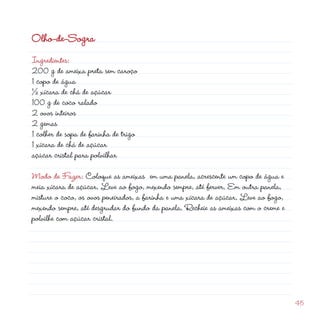 Olho-de-Sogra
Ingredientes:
00 g de ameixa preta sem caroço
1 copo de água
½ xícara de chá de açúcar
100 g de coco ralado
 ovos inteiros
                                                         d
 gemas
1 colher de sopa de farinha de trigo
1 xícara de chá de açúcar
açúcar cristal para polvilhar

Modo de Fazer: Coloque as ameixas em uma panela, acrescente um copo de água e
meia xícara de açúcar. Leve ao fogo, mexendo sempre, até ferver. Em outra panela,
misture o coco, os ovos peneirados, a farinha e uma xícara de açúcar. Leve ao fogo,
mexendo sempre, até desgrudar do fundo da panela. Recheie as ameixas com o creme e
polvilhe com açúcar cristal.




                                                                                      45
 