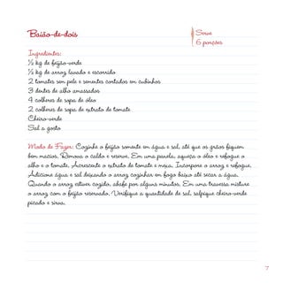 d
                                                         p
Baião-de-dois                                                  Serve
                                                               6 porções
Ingredientes:
½ kg de feijão-verde
½ kg de arroz lavado e escorrido
 tomates sem pele e sementes cortados em cubinhos
3 dentes de alho amassados
4 colheres de sopa de óleo
 colheres de sopa de extrato de tomate
Cheiro-verde
Sal a gosto

Modo de Fazer: Cozinhe o feijão somente em água e sal, até que os grãos fiquem
bem macios. Remova o caldo e reserve. Em uma panela, aqueça o óleo e refogue o
alho e o tomate. Acrescente o extrato de tomate e mexa. Incorpore o arroz e refogue.
Adicione água e sal deixando o arroz cozinhar em fogo baixo até secar a água.
Quando o arroz estiver cozido, abafe por alguns minutos. Em uma travessa misture
o arroz com o feijão reservado. Verifique a quantidade de sal, salpique cheiro-verde
picado e sirva.




                                                                                       7
 