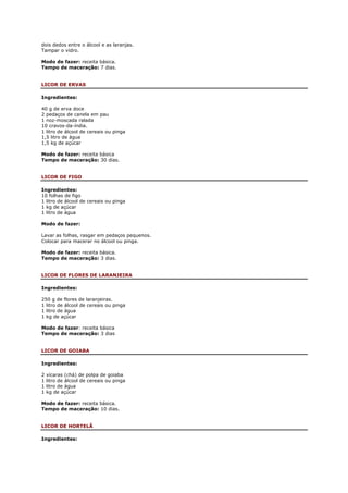 dois dedos entre o álcool e as laranjas.
Tampar o vidro.

Modo de fazer: receita básica.
Tempo de maceração: 7 dias.


LICOR DE ERVAS

Ingredientes:

40 g de erva doce
2 pedaços de canela em pau
1 noz-moscada ralada
10 cravos-da-índia.
1 litro de álcool de cereais ou pinga
1,5 litro de água
1,5 kg de açúcar

Modo de fazer: receita básica
Tempo de maceração: 30 dias.


LICOR DE FIGO

Ingredientes:
10 folhas de figo
1 litro de álcool de cereais ou pinga
1 kg de açúcar
1 litro de água

Modo de fazer:

Lavar as folhas, rasgar em pedaços pequenos.
Colocar para macerar no álcool ou pinga.

Modo de fazer: receita básica.
Tempo de maceração: 3 dias.


LICOR DE FLORES DE LARANJEIRA

Ingredientes:

250 g de flores de laranjeiras.
1 litro de álcool de cereais ou pinga
1 litro de água
1 kg de açúcar

Modo de fazer: receita básica
Tempo de maceração: 3 dias


LICOR DE GOIABA

Ingredientes:

2   xícaras (chá) de polpa de goiaba
1   litro de álcool de cereais ou pinga
1   litro de água
1   kg de açúcar

Modo de fazer: receita básica.
Tempo de maceração: 10 dias.


LICOR DE HORTELÃ

Ingredientes:
 