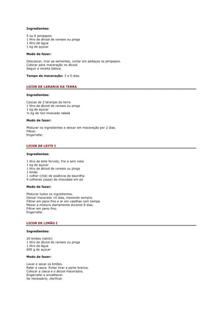 Ingredientes:

5   ou 6 jenipapos.
1   litro de álcool de cereais ou pinga
1   litro de água
1   kg de açúcar

Modo de fazer:

Descascar, tirar as sementes, cortar em pedaços os jenipapos.
Colocar para maceração no álcool.
Seguir a receita básica.

Tempo de maceração: 3 a 5 dias.


LICOR DE LARANJA DA TERRA

Ingredientes:

Cascas de 2 laranjas da terra
1 litro de álcool de cereais ou pinga
1 kg de açúcar
½ kg de noz-moscada ralada

Modo de fazer:

Misturar os ingredientes e deixar em maceração por 2 dias.
Filtrar.
Engarrafar.


LICOR DE LEITE I

Ingredientes:

1   litro de leite fervido, frio e sem nata
1   kg de açúcar
1   litro de álcool de cereais ou pinga
1   limão
1   colher (chá) de essência de baunilha
4   colheres (sopa) de chocolate em pó

Modo de fazer:

Misturar todos os ingredientes.
Deixar macerado 10 dias, mexendo sempre.
Filtrar em pano fino e ar em vasilhas com tampa.
Mexer a mistura diariamente durante 8 dias.
Filtrar em pano fino.
Engarrafar.


LICOR DE LIMÃO I

Ingredientes:

20 limões (tahiti)
1 litro de álcool de cereais ou pinga
1 litro de água
600 g de açúcar

Modo de fazer:

Lavar e secar os limões.
Ralar a casca. Evitar tirar a parte branca.
Colocar a casca e o álcool macerados.
Engarrafar e envelhecer.
Se necessário, clarificar.
 
