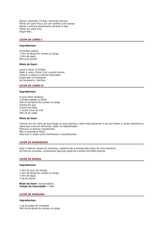 Deixar macerado 10 dias, mexendo sempre.
Filtrar em pano fino e car em vasilhas com tampa.
Mexer a mistura diariamente durante 8 dias.
Filtrar em pano fino.
Engarrafar.


LICOR DE LIMÃO I

Ingredientes:

20 limões (tahiti)
1 litro de álcool de cereais ou pinga
1 litro de água
600 g de açúcar

Modo de fazer:

Lavar e secar os limões.
Ralar a casca. Evitar tirar a parte branca.
Colocar a casca e o álcool macerados.
Engarrafar e envelhecer.
Se necessário, clarificar.

LICOR DE LIMÃO II

Ingredientes:

4 ovos (bem lavados)
7 limões galego ou tahiti
500 ml de álcool de cereais ou pinga
Canela em pau
Cravos-da-índia
1 xícara (chá) de mel
500 ml de calda

Modo de fazer:

Colocar em um vidro de boca larga os ovos inteiros e sobre eles espremer o uso de limões (o limão dissolverá a
casca dos ovos em 48 horas). Bater no liqüidificador.
Misturar os demais ingredientes.
Não é necessário filtrar.
Este licor é usado como fortificante e reconstituinte.


LICOR DE MANDARINO

Usar a mesma receita de cointreau, substituindo a laranja pela casca de uma mexerica.
Ao final do processo, acrescentar algumas gotas de corante vermelho-laranja.


LICOR DE MANGA

Ingredientes:

1   litro de suco de manga.
1   litro de álcool de cereais ou pinga
1   litro de água
1   kg de açúcar

Modo de fazer: receita básica.
Tempo de maceração: 7 dias.


LICOR DE MANGABA

Ingredientes:

1 kg de polpa de mangaba
500 ml de álcool de cereais ou pinga
 