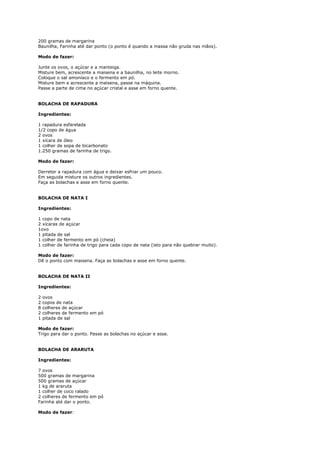 200 gramas de margarina
Baunilha, Farinha até dar ponto (o ponto é quando a massa não gruda nas mãos).

Modo de fazer:

Junte os ovos, o açúcar e a manteiga.
Misture bem, acrescente a maisena e a baunilha, no leite morno.
Coloque o sal amoníaco e o fermento em pó.
Misture bem e acrescente a maisena, passe na máquina.
Passe a parte de cima no açúcar cristal e asse em forno quente.


BOLACHA DE RAPADURA

Ingredientes:

1 rapadura esfarelada
1/2 copo de água
2 ovos
1 xícara de óleo
1 colher de sopa de bicarbonato
1.250 gramas de farinha de trigo.

Modo de fazer:

Derreter a rapadura com água e deixar esfriar um pouco.
Em seguida misture os outros ingredientes.
Faça as bolachas e asse em forno quente.


BOLACHA DE NATA I

Ingredientes:

1 copo de nata
2 xícaras de açúcar
1ovo
1 pitada de sal
1 colher de fermento em pó (cheia)
1 colher de farinha de trigo para cada copo de nata (isto para não quebrar muito).

Modo de fazer:
Dê o ponto com maisena. Faça as bolachas e asse em forno quente.


BOLACHA DE NATA II

Ingredientes:

2   ovos
2   copos de nata
8   colheres de açúcar
2   colheres de fermento em pó
1   pitada de sal

Modo de fazer:
Trigo para dar o ponto. Passe as bolachas no açúcar e asse.


BOLACHA DE ARARUTA

Ingredientes:

7 ovos
500 gramas de margarina
500 gramas de açúcar
1 kg de araruta
1 colher de coco ralado
2 colheres de fermento em pó
Farinha até dar o ponto.

Modo de fazer:
 