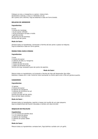Coloque os ovos, a margarina e o açúcar, misture bem.
Acrescente a araruta, o coco e o fermento em pó.
Dê o ponto com a farinha. Faça as bolachas e asse em forno brando.


BOLACHA DE AMENDOIM

Ingredientes:

8 ovos
3 xícaras de manteiga
1 kg de açúcar refinado
1 kg de amendoim torrado e moído
1 garrafa de leite
50 gramas de sal amoníaco
Farinha até dar ponto

Modo de fazer:

Amasse todos os ingredientes. Acrescente a farinha até dar ponto e passe na máquina.
Faça as bolachas e asse em forno quente.


MASSA PARA CUECA VIRADA

Ingredientes:

3 ovos
2 xícaras de açúcar
2 colheres de óleo ou margarina
1 pitada de sal
1 xícara de leite fervendo
1 colher de fermento em pó
Farinha de trigo necessário para dar ponto de espichar.

                                               Modo de fazer:

Misture todos os ingredientes e vá juntando a farinha de trigo até desprender das mãos.
Estenda a massa com o rolo. Corte em tiras recortando no centro para virar e frite em gordura quente.


CASADINHO

Ingredientes:

12 gemas
2 xícaras de açúcar
8 colheres de margarina
3 colheres de fermento em pó
1 xícara de leite
Farinha de trigo até dar ponto.
Doce de leite (para recheio)

Modo de fazer :

Amasse todos os ingredientes, espiche a massa com auxílio de um copo pequeno.
Asse as bolachinhas até ficarem douradas e recheie com doce de leite .


SEQUILHO DE POLVILHO

Ingedientes:
2 e 1/2 xícaras de polvilho doce
1 e 1/2 xícara de açúcar
2 colheres de manteiga
2 colheres de queijo ralado
1 ovo

Modo de fazer:

Misture todos os ingredientes e amasse bem, faça bolinha e achate com um garfo.
 