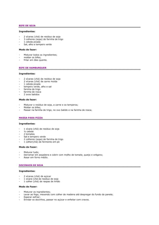 BIFE DE SOJA

Ingredientes:

-   2 xícaras (chá) de resíduo de soja
-   3 colheres (sopa) de farinha de trigo
-   1 cebola picada
-   Sal, alho e tempero verde

Modo de fazer:

-   Misturar todos os ingredientes;
-   moldar os bifes;
-   fritar em óleo quente.


BIFE DE HAMBURGUER

Ingredientes:

-   2 xícaras (chá) de resíduo de soja
-   2 xícaras (chá) de carne moída
-   1 cebola picada
-   tempero verde, alho e sal
-   farinha de trigo
-   farinha de rosca
-   2 ovos batidos

Modo de fazer:

-   Misturar o resíduo de soja, a carne e os temperos;
-   Moldar os bifes;
-   Passar na farinha de trigo, no ovo batido e na farinha de rosca;


MASSA PARA PIZZA

Ingredientes:

-   1 xícara (chá) de resíduo de soja
-   ½ cebola
-   2 tomates
-   Sal e tempero verde
-   2 colheres (sopa) de farinha de trigo
-   1 colher(chá) de fermento em pó

Modo de Fazer:

-   Misturar tudo;
-   Derramar em assadeira e cobrir com molho de tomate, queijo e orégano;
-   Assar em forno médio.


DOCINHOS DE SOJA

Ingredientes:

-   2 xícaras (chá) de açúcar
-   1 xícara (chá de resíduo de soja
-   1 colher (chá) de raspas de limão

Modo de Fazer:

-   Misturar os ingredientes;
-   Levar ao fogo, mexendo com colher de madeira até despregar do fundo da panela;
-   Esperar esfriar;
-   Enrolar os docinhos, passar no açúcar e enfeitar com cravos.
 