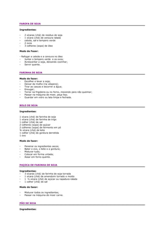 FAROFA DE SOJA

Ingredientes:

-   2 xícaras (chá) de resíduo de soja
-   1 xícara (chá) de cenoura ralada
-   cebola, sal e tempero verde
-   2 ovos
-   3 colheres (sopa) de óleo

Modo de Fazer:

- Refogar a cebola e a cenoura no óleo
-   Juntar o tempero verde e os ovos;
-   Acrescentar a soja, deixando cozinhar;
-   Servir quente.


FARINHA DE SOJA

Modo de fazer:
-  Escolher e lavar a soja;
-  Deixar de molho (na véspera);
-  Tirar as cascas e escorrer a água;
-  Enxugar;
-  Torrar na frigideira ou no forno, mexendo para não queimar;
-  Passar na máquina de moer, peça lisa;
-  Guardar em vidro ou lata limpa e fechada.


BOLO DE SOJA

Ingredientes:

1 xícara (chá) de farinha de soja
1 xícara (chá) de farinha de trigo
1 colher (chá) de sal
2 colheres (sopa) de açúcar
2 colheres (sopa) de fermento em pó
¾ xícara (chá) de leite
1 colher (chá) de gordura derretida
1 ovo

Modo de fazer:

-   Peneirar os ingredientes secos;
-   Bater o ovo, o leite e a gordura;
-   Misturar tudo;
-   Colocar em forma untada;
-   Assar em forno quente.


PAÇOCA DE FARINHA DE SOJA

Ingredientes:
-   3 xícaras (chá) de farinha de soja torrada
-   1 xícara (chá) de amendoim torrado e moído
-   1 ½ xícara (chá) de açúcar ou rapadura ralada
-   1 colher (chá) de sal

Modo de fazer:

-   Misturar todos os ingredientes;
-   Passar na máquina de moer carne.


PÃO DE SOJA

Ingredientes:
 