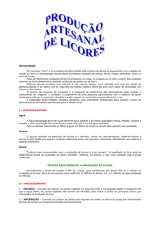 Apresentação

       Por conceito, “licor” é uma bebida alcoólica obtida pela mistura de álcool ou aguardente com a adição de
açúcar ou mel e a incorporação de princípios aromáticos retirados de cascas, flores, raízes, sementes, ervas ou
suco de frutas.
       Pode ser facilmente produzido de forma artesanal, em casa, na chácara ou no sítio, a partir dos produtos
naturais da flora campestre ou daquela produção do pomar ou da horta.
       Elaborar licores constitui uma técnica e, ao mesmo tempo, uma refinada arte que vai desde as
particularidades e do sabor, até os requintes da beleza estética conferida pelo bom gosto de decoração dos
frascos e dos rótulos.
       O esmero do processo de produção e a conquista de preferência dos apreciadores pode ensejar o
crescimento do “negócio” e constituir o surgimento de uma pequena agroindústria com o objetivo de gerar
renda para reforçar o orçamento doméstico e até mesmo um promissor empreendimento rural.
       A publicação deste trabalho constitui, portanto, uma importante contribuição para ampliar o leque de
alternativas de atividades econômicas para a família rural.


I – MATÉRIAS-PRIMAS

Água

        A Água apropriada deve ser quimicamente pura, potável e de ótima qualidade (fresca, límpida, inodora e
insípida.) para a produção de licores finos é mais indicado o uso de água destilada.
        Para os demais recomenda-se filtrar a água em filtros de areia ou carvão para garantir sua qualidade.

Açúcar

       O açúcar utilizado na produção de licores é o refinado, obtido da cana-de-açúcar. Pode-se utilizar o
açúcar cristal, desde que seja um produto totalmente isento de impureza, clarificado, descolorido, sem odores e
sabores estranhos.

Álcool

      O álcool mais recomendado para a produção de licores é o de cereais. “ A qualidade do licor está na
dependência direta da qualidade do álcool utilizado”. Embora, na pratica, o tipo mais utilizado seja a pinga
comercial.


                         TÉCNICA PARA DIMINUIR A GRADUAÇÃO DO ÁLCOOL

        Normalmente o álcool de cereais é 96º GL. Então, para transformar em álcool 40º GL e utilizar na
produção de licores, deve-se acrescentar para cada litro (1.000ml) de álcool, 1,4 l (1.400ml) de água destilada
ou filtrada.


II – PROCESSAMENTO

1 – INFUSÃO – Consiste em colocar as partes vegetais em água fervente e em seguida abafar o recipiente até
que a água esfrie. As partes vegetais não devem ser fervidas, para evitar a perda de princípios ativos que
interessam na produção do licor.

2 – MACERAÇÃO – Consiste em colocar as partes dos vegetais de molho no álcool ou pinga por determinado
período de tempo em recipiente fechado hermeticamente.
 