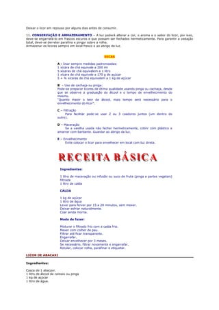 Deixar o licor em repouso por alguns dias antes de consumir.

11. CONSERVAÇÃO E ARMAZENAMENTO – A luz poderá alterar a cor, o aroma e o sabor do licor, por isso,
deve-se engarrafá-lo em frascos escuros e que possam ser fechados hermeticamente. Para garantir a vedação
total, deve-se derreter parafina e pingar sobre a rolha.
Armazenar os licores sempre em local fresco e ao abrigo da luz.


                                                     DICAS

                     A - Usar sempre medidas padronizadas:
                     1 xícara de chá equivale a 200 ml
                     5 xícaras de chá equivalem a 1 litro
                     1 xícara de chá equivale a 170 g de açúcar
                     5 + ¾ xícaras de chá equivalem a 1 kg de açúcar

                     B – Uso de cachaça ou pinga:
                     Pode-se preparar licores de ótima qualidade usando pinga ou cachaça, desde
                     que se observe a graduação do álcool e o tempo de envelhecimento do
                     mesmo.
                     “Quanto maior o teor de álcool, mais tempo será necessário para o
                     envelhecimento do licor”.

                     C – Filtração
                          Para facilitar pode-se usar 2 ou 3 coadores juntos (um dentro do
                     outro).

                     D – Maceração
                          Se a vasilha usada não fechar hermeticamente, cobrir com plástico e
                     amarrar com barbante. Guardar ao abrigo da luz.

                     E – Envelhecimento
                          Evite colocar o licor para envelhecer em local com luz direta.




                       Ingredientes:

                       1 litro de maceração ou infusão ou suco de fruta (pinga e partes vegetais)
                       filtrada
                       1 litro de calda

                       CALDA

                       1 kg de açúcar
                       1 litro de água
                       Levar para ferver por 15 a 20 minutos, sem mexer.
                       Deixar esfriar naturalmente.
                       Coar ainda morna.

                       Modo de fazer:

                       Misturar o filtrado frio com a calda fria.
                       Mexer com colher de pau.
                       Filtrar até ficar transparente.
                       Engarrafar.
                       Deixar envelhecer por 3 meses.
                       Se necessário, filtrar novamente e engarrafar.
                       Rotular, colocar rolha, parafinar e etiquetar.

LICOR DE ABACAXI

Ingredientes:

Casca de 1 abacaxi.
1 litro de álcool de cereais ou pinga
1 kg de açúcar
1 litro de água.
 