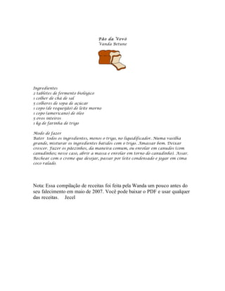 Pão da V ovó
                                  Vanda Betune




Ingredientes
2 tabletes de fermento biológico
1 colher de chá de sal
5 colheres de sopa de açúcar
1 copo (de requeijão) de leite morno
1 copo (americano) de óleo
5 ovos inteiros
1 kg de farinha de trigo

Modo de fazer
Bater todos os ingredientes, menos o trigo, no liquidificador. Numa vasilha
grande, misturar os ingredientes batidos com o trigo. Amassar bem. Deixar
crescer. Fazer os pãezinhos, da maneira comum, ou enrolar em canudos (com
canudinhos; nesse caso, abrir a massa e enrolar em torno do canudinho). Assar.
Rechear com o creme que desejar, passar por leite condensado e jogar em cima
coco ralado.




Nota: Essa compilação de receitas foi feita pela Wanda um pouco antes do
seu falecimento em maio de 2007. Você pode baixar o PDF e usar qualquer
das receitas. Jecel
 