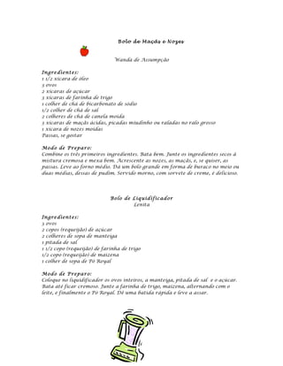 B o l o d e M aç ãs e N oz es



                              Wanda de Assumpção

Ingre dient es:
1 1/2 xícara de óleo
3 ovos
2 xícaras de açúcar
3 xícaras de farinha de trigo
1 colher de chá de bicarbonato de sódio
1/2 colher de chá de sal
2 colheres de chá de canela moída
3 xícaras de maçãs ácidas, picadas miudinho ou raladas no ralo grosso
1 xícara de nozes moídas
Passas, se gostar

Mod o de P repa ro:
Combine os três primeiros ingredientes. Bata bem. Junte os ingredientes secos à
mistura cremosa e mexa bem. Acrescente as nozes, as maçãs, e, se quiser, as
passas. Leve ao forno médio. Dá um bolo grande em forma de buraco no meio ou
duas médias, dessas de pudim. Servido morno, com sorvete de creme, é delicioso.




                             Bo lo de Liq uidi fic ad o r
                                      Lenita

Ingre dient es:
3 ovos
2 copos (requeijão) de açúcar
2 colheres de sopa de manteiga
1 pitada de sal
1 1/2 copo (requeijão) de farinha de trigo
1/2 copo (requeijão) de maizena
1 colher de sopa de Pó Royal

Mod o de P repa ro:
Coloque no liquidificador os ovos inteiros, a manteiga, pitada de sal e o açúcar.
Bata até ficar cremoso. Junte a farinha de trigo, maizena, alternando com o
leite, e finalmente o Pó Royal. Dê uma batida rápida e leve a assar.
 