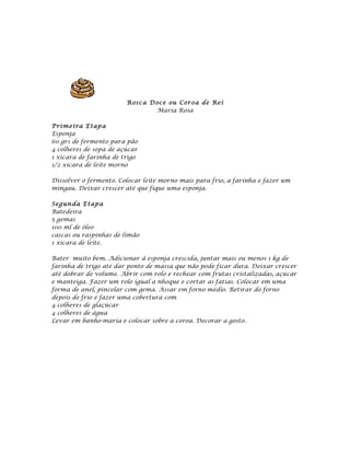 Rosc a D oce ou Coro a de Rei
                                 Maria Rosa

Pri mei ra E tap a
Esponja
60 grs de fermento para pão
4 colheres de sopa de açúcar
1 xícara de farinha de trigo
1/2 xícara de leite morno

Dissolver o fermento. Colocar leite morno mais para frio, a farinha e fazer um
mingau. Deixar crescer até que fique uma esponja.

Segun da E tap a
Batedeira
5 gemas
100 ml de óleo
cascas ou raspinhas de limão
1 xícara de leite.

Bater muito bem. Adicionar à esponja crescida, juntar mais ou menos 1 kg de
farinha de trigo até dar ponto de massa que não pode ficar dura. Deixar crescer
até dobrar de volume. Abrir com rolo e rechear com frutas cristalizadas, açúcar
e manteiga. Fazer um rolo igual a nhoque e cortar as fatias. Colocar em uma
forma de anel, pincelar com gema. Assar em forno médio. Retirar do forno
depois de frio e fazer uma cobertura com
4 colheres de glaçúcar
4 colheres de água
Levar em banho-maria e colocar sobre a coroa. Decorar a gosto.
 