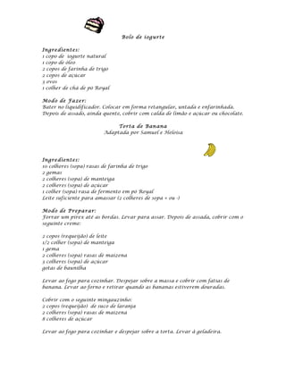 Bolo de i og u rte

Ingre dient es:
1 copo de iogurte natural
1 copo de óleo
2 copos de farinha de trigo
2 copos de açúcar
3 ovos
1 colher de chá de pó Royal

Mod o de Fa ze r:
Bater no liquidificador. Colocar em forma retangular, untada e enfarinhada.
Depois de assado, ainda quente, cobrir com calda de limão e açúcar ou chocolate.

                              Tort a de Ban ana
                         Adaptada por Samuel e Heloísa




Ingre dient es:
10 colheres (sopa) rasas de farinha de trigo
2 gemas
2 colheres (sopa) de manteiga
2 colheres (sopa) de açúcar
1 colher (sopa) rasa de fermento em pó Royal
Leite suficiente para amassar (2 colheres de sopa + ou -)

Mod o de P repa ra r:
Forrar um pirex até as bordas. Levar para assar. Depois de assada, cobrir com o
seguinte creme:

2 copos (requeijão) de leite
1/2 colher (sopa) de manteiga
1 gema
2 colheres (sopa) rasas de maizena
3 colheres (sopa) de açúcar
gotas de baunilha

Levar ao fogo para cozinhar. Despejar sobre a massa e cobrir com fatias de
banana. Levar ao forno e retirar quando as bananas estiverem douradas.

Cobrir com o seguinte mingauzinho:
2 copos (requeijão) de suco de laranja
2 colheres (sopa) rasas de maizena
8 colheres de açúcar

Levar ao fogo para cozinhar e despejar sobre a torta. Levar à geladeira.
 