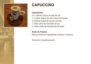 CAPUCCINO
Ingredientes:
2 ½ colheres (sopa) de leite em pó
1 ½ colher (sopa) de café solúvel peneirado
2 colheres (sopa) de açúcar reﬁnado
1 colher (chá) de chocolate em pó
½ colher (café) de bicarbonato de sódio


Modo de Preparo:
Misturar todos os ingredientes, peneirar e reservar.

Rendimento: 6 porções pequenas
 