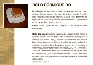 BOLO FORMIGUEIRO
Ingredientes: 6 ovos inteiros; ¾ xíc. (chá) de leite integral; 1 xíc.
(chá) de óleo de soja ; 2 xíc. (chá) de açúcar reﬁnado; 1 colher
(café) de aroma artiﬁcial de baunilha; 2 ½ xíc. (chá) de farinha de
trigo; 2/3 xíc. (chá) de granulado sabor chocolate; 1 colher rasa
(sopa) de fermento químico em pó
Calda: ½ xíc. (chá) de leite integral; ¼ xíc. (chá) de leite
condensado


Modo de preparo: Bater no liquidiﬁcador os ovos, o leite, o óleo, o
açúcar e o aroma artiﬁcial de baunilha. Colocar em um recipiente e
acrescentar a farinha de trigo. Misturar bem até formar uma mistura
homogênea. Acrescentar o fermento químico e o granulado sabor
chocolate e misturar bem. Despejar a massa na forma untada e
enfarinhada, e levar ao forno pré-aquecido (200ºC por 15 minutos).
Assar em temperatura 200ºC por 45 minutos. Fazer alguns furos
no bolo com um garfo para a calda penetrar. Em um recipiente
misturar o leite integral e o leite condensado e espalhar essa calda
sobre o bolo.
Rendimento: 14 porções
 