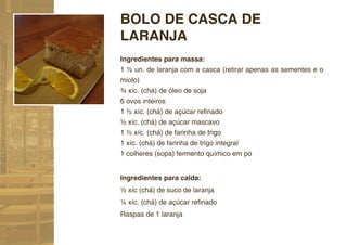 BOLO DE CASCA DE
LARANJA
Ingredientes para massa:
1 ½ un. de laranja com a casca (retirar apenas as sementes e o
miolo)
¾ xíc. (chá) de óleo de soja
6 ovos inteiros
1 ½ xíc. (chá) de açúcar reﬁnado
½ xíc. (chá) de açúcar mascavo
1 ½ xíc. (chá) de farinha de trigo
1 xíc. (chá) de farinha de trigo integral
1 colheres (sopa) fermento químico em pó


Ingredientes para calda:
½ xíc (chá) de suco de laranja
¼ xíc. (chá) de açúcar reﬁnado
Raspas de 1 laranja
 