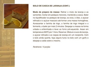 BOLO DE CASCA DE LARANJA (CONT.)


Modo de preparo da massa: Retirar o miolo da laranja e as
sementes. Cortar em pedaços menores, mantendo a casca. Bater
no liquidiﬁcador os pedaços de laranja, os ovos, o óleo, o açúcar
reﬁnado e o açúcar mascavo até formar uma massa homogênea.
Acrescentar a farinha de trigo, a farinha de trigo integral e o
fermento, e bater por mais 2 minutos. Despejar a massa na forma
untada e enfarinhada e levar ao forno pré-aquecido. Assar em
temperatura 200ºC por 1 hora. Reservar. Misture o suco de laranja,
o açúcar reﬁnado e as raspas de laranja em um recipiente. Com
o bolo ainda quente, faça alguns furos no bolo com um garfo e
despeje a calda sobre o mesmo.


Rendimento: 14 porções
 