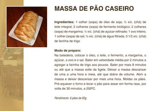 MASSA DE PÃO CASEIRO
Ingredientes: 1 colher (sopa) de óleo de soja; ½ xíc. (chá) de
leite integral; 2 colheres (sopa) de fermento biológico; 2 colheres
(sopa) de margarina; ¼ xíc. (chá) de açúcar reﬁnado; 1 ovo inteiro;
1 colher (sopa) de sal; ½ xíc. (chá) de água ﬁltrada; 3 1/2 xíc. (chá)
de farinha de trigo

Modo de preparo:
Na batedeira, colocar o óleo, o leite, o fermento, a margarina, o
açúcar, o ovo e o sal. Bater em velocidade média por 2 minutos e
agregar a farinha de trigo aos poucos. Bater por mais 8 minutos
ou até que a massa solte da tigela. Deixar a massa descansar
de uma a uma hora e meia, até que dobre de volume. Abrir a
massa e deixar descansar por mais uma hora. Moldar os pães.
Pré-aquecer o forno e levar o pão para assar em forma rasa, por
volta de 30 minutos, a 200ºC.


Rendimento: 6 pães de 60g
 