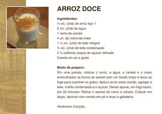 ARROZ DOCE
Ingredientes:
¾ xíc. (chá) de arroz tipo 1
2 xíc. (chá) de água
1 ramo de canela
4 un. de cravo-da-índia
1 ½ xíc. (chá) de leite integral
¾ xíc. (chá) de leite condensado
2 ½ colheres (sopa) de açúcar reﬁnado
Canela em pó a gosto


Modo de preparo:
Em uma panela, colocar o arroz, a água, a canela e o cravo
embrulhados na forma de sachet com um tecido limpo e levar ao
fogo para cozinhar os grãos. Após o arroz estar cozido, agregar o
leite, o leite condensado e o açúcar. Deixar apurar, em fogo baixo,
por 20 minutos. Retirar o sachet do cravo e canela. Colocar em
taças, decorar com canela em pó e levar à geladeira.


Rendimento: 6 porções
 