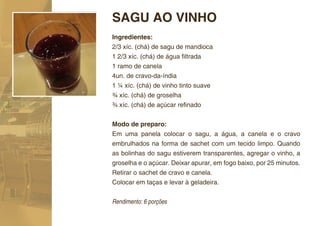 SAGU AO VINHO
Ingredientes:
2/3 xíc. (chá) de sagu de mandioca
1 2/3 xíc. (chá) de água ﬁltrada
1 ramo de canela
4un. de cravo-da-índia
1 ¼ xíc. (chá) de vinho tinto suave
¾ xíc. (chá) de groselha
¾ xíc. (chá) de açúcar reﬁnado


Modo de preparo:
Em uma panela colocar o sagu, a água, a canela e o cravo
embrulhados na forma de sachet com um tecido limpo. Quando
as bolinhas do sagu estiverem transparentes, agregar o vinho, a
groselha e o açúcar. Deixar apurar, em fogo baixo, por 25 minutos.
Retirar o sachet de cravo e canela.
Colocar em taças e levar à geladeira.


Rendimento: 6 porções
 