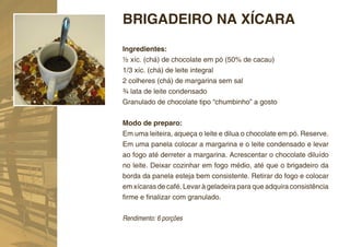 BRIGADEIRO NA XÍCARA
Ingredientes:
½ xíc. (chá) de chocolate em pó (50% de cacau)
1/3 xíc. (chá) de leite integral
2 colheres (chá) de margarina sem sal
¾ lata de leite condensado
Granulado de chocolate tipo “chumbinho” a gosto


Modo de preparo:
Em uma leiteira, aqueça o leite e dilua o chocolate em pó. Reserve.
Em uma panela colocar a margarina e o leite condensado e levar
ao fogo até derreter a margarina. Acrescentar o chocolate diluído
no leite. Deixar cozinhar em fogo médio, até que o brigadeiro da
borda da panela esteja bem consistente. Retirar do fogo e colocar
em xícaras de café. Levar à geladeira para que adquira consistência
ﬁrme e ﬁnalizar com granulado.


Rendimento: 6 porções
 
