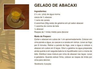 GELADO DE ABACAXI
Ingredientes:
2 ½ xíc. (chá) de água morna
casca de ½ abacaxi
1 ramo de canela
2 caixinhas (30g cada) de gelatina em pó sabor abacaxi
1 caixinha de creme de leite
½ abacaxi
Raspas de 1 limão médio para decorar

Modo de Preparo:
Cortar o abacaxi em cubos de 1 cm aproximadamente. Colocar em
uma panela a água, as cascas e a canela em ramos. Levar ao fogo
por 8 minutos. Retirar a panela do fogo, coar a água e colocar o
abacaxi em cubos em 6 taças. Diluir a gelatina na água preparada
ainda quente e em seguida bate-la no liquidiﬁcador com o creme de
leite. Distribuir essa mistura por cima do abacaxi nas taças. Levar
à geladeira. Quando estiver ﬁrme, colocar as raspas de limão por
cima para decorar.
Rendimento: 6 porções
 