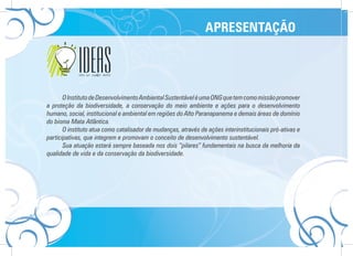 APRESENTAÇÃO




       O Instituto de Desenvolvimento Ambiental Sustentável é uma ONG que tem como missão promover
a proteção da biodiversidade, a conservação do meio ambiente e ações para o desenvolvimento
humano, social, institucional e ambiental em regiões do Alto Paranapanema e demais áreas de domínio
do bioma Mata Atlântica.
       O instituto atua como catalisador de mudanças, através de ações interinstitucionais pró-ativas e
participativas, que integrem e promovam o conceito de desenvolvimento sustentável.
       Sua atuação estará sempre baseada nos dois “pilares” fundamentais na busca da melhoria da
qualidade de vida e da conservação da biodiversidade.
 