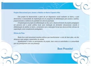 Projeto Educacional para Jovens e Adultos no Bairro Capoeira Alta

      Este projeto foi desenvolvido a partir de um diagnóstico social realizado no bairro, o qual
demonstrou a necessidade de implantação de um programa de alfabetização para jovens e adultos,
proporcionando a melhoria da qualidade de vida da população.
      A Implantação do projeto de alfabetização se deu com o desenvolvimento do projeto pedagógico
em parceria com o poder público local, para realização de atividades educacionais visando à
alfabetização de adultos no bairro. Juntamente com a educação formal são desenvolvidas oficinas de
capacitação como complemento pedagógico.

Oficina de Pães

      Neste livro você encontrará receitas práticas que transformaram a arte de fazer pães, um dos
alimentos mais antigos e apreciados do mundo.
      Agradecemos a todos os participantes do projeto, bem como as autoridades e a comunidade
que nos prestigiaram com sua presença.


                                                                 Bom Proveito!
 