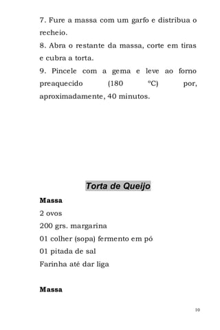 7. Fure a massa com um garfo e distribua o
recheio.
8. Abra o restante da massa, corte em tiras
e cubra a torta.
9. Pincele com a gema e leve ao forno
preaquecido          (180    ºC)       por,
aproximadamente, 40 minutos.




              Torta de Queijo
Massa
2 ovos
200 grs. margarina
01 colher (sopa) fermento em pó
01 pitada de sal
Farinha até dar liga


Massa

                                          10
 