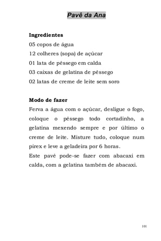 Pavê da Ana


Ingredientes
05 copos de água
12 colheres (sopa) de açúcar
01 lata de pêssego em calda
03 caixas de gelatina de pêssego
02 latas de creme de leite sem soro


Modo de fazer
Ferva a água com o açúcar, desligue o fogo,
coloque   o    pêssego   todo   cortadinho,   a
gelatina mexendo sempre e por último o
creme de leite. Misture tudo, coloque num
pirex e leve a geladeira por 6 horas.
Este pavê pode-se fazer com abacaxi em
calda, com a gelatina também de abacaxi.




                                              101
 