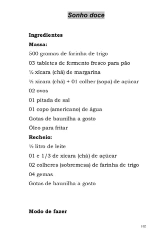 Sonho doce


Ingredientes
Massa:
500 gramas de farinha de trigo
03 tabletes de fermento fresco para pão
½ xícara (chá) de margarina
½ xícara (chá) + 01 colher (sopa) de açúcar
02 ovos
01 pitada de sal
01 copo (americano) de água
Gotas de baunilha a gosto
Óleo para fritar
Recheio:
½ litro de leite
01 e 1/3 de xícara (chá) de açúcar
02 colheres (sobremesa) de farinha de trigo
04 gemas
Gotas de baunilha a gosto




Modo de fazer

                                              102
 
