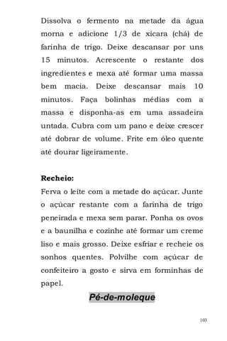 Dissolva o fermento na metade da água
morna e adicione 1/3 de xícara (chá) de
farinha de trigo. Deixe descansar por uns
15 minutos. Acrescente          o restante    dos
ingredientes e mexa até formar uma massa
bem      macia.    Deixe   descansar   mais    10
minutos. Faça        bolinhas   médias   com    a
massa e disponha-as em uma assadeira
untada. Cubra com um pano e deixe crescer
até dobrar de volume. Frite em óleo quente
até dourar ligeiramente.


Recheio:
Ferva o leite com a metade do açúcar. Junte
o açúcar restante com a farinha de trigo
peneirada e mexa sem parar. Ponha os ovos
e a baunilha e cozinhe até formar um creme
liso e mais grosso. Deixe esfriar e recheie os
sonhos quentes. Polvilhe com açúcar de
confeiteiro a gosto e sirva em forminhas de
papel.
                  Pé-de-moleque

                                                103
 