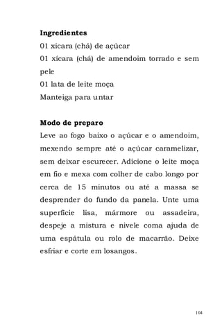 Ingredientes
01 xícara (chá) de açúcar
01 xícara (chá) de amendoim torrado e sem
pele
01 lata de leite moça
Manteiga para untar


Modo de preparo
Leve ao fogo baixo o açúcar e o amendoim,
mexendo sempre até o açúcar caramelizar,
sem deixar escurecer. Adicione o leite moça
em fio e mexa com colher de cabo longo por
cerca de 15 minutos ou até a massa se
desprender do fundo da panela. Unte uma
superfície   lisa,   mármore   ou   assadeira,
despeje a mistura e nivele coma ajuda de
uma espátula ou rolo de macarrão. Deixe
esfriar e corte em losangos.




                                             104
 