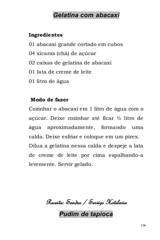 Gelatina com abacaxi


Ingredientes
01 abacaxi grande cortado em cubos
04 xícaras (chá) de açúcar
02 caixas de gelatina de abacaxi
01 lata de creme de leite
01 litro de água


Modo de fazer
Cozinhar o abacaxi em 1 litro de água com o
açúcar. Deixe cozinhar até ficar ½ litro de
água   aproximadamente,        formando      uma
calda. Deixe esfriar e coloque em um pirex.
Dilua a gelatina nessa calda e despeje a lata
de creme de leite por cima espalhando-a
levemente. Servir gelado.




       Receita: Sandra / Serviço Hotelaria
            Pudim de tapioca
                                               106
 