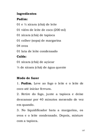 Ingredientes
Pudim:
01 e ½ xícara (chá) de leite
01 vidro de leite de coco (200 ml)
01 xícara (chá) de tapioca
01 colher (sopa) de margarina
04 ovos
01 lata de leite condensado
Calda:
01 xícara (chá) de açúcar
¼ de xícara (chá) de água quente


Modo de fazer
1. Pudim. Leve ao fogo o leite e o leite de
coco até iniciar fervura.
2. Retire do fogo, junte a tapioca e deixe
descansar por 40 minutos mexendo de vez
em quando.
3. No liquidificador bata a margarina, os
ovos e o leite condensado. Depois, misture
com a tapioca.


                                          107
 