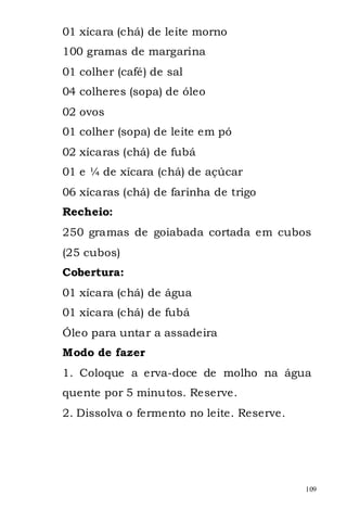 01 xícara (chá) de leite morno
100 gramas de margarina
01 colher (café) de sal
04 colheres (sopa) de óleo
02 ovos
01 colher (sopa) de leite em pó
02 xícaras (chá) de fubá
01 e ¼ de xícara (chá) de açúcar
06 xícaras (chá) de farinha de trigo
Recheio:
250 gramas de goiabada cortada em cubos
(25 cubos)
Cobertura:
01 xícara (chá) de água
01 xícara (chá) de fubá
Óleo para untar a assadeira
Modo de fazer
1. Coloque a erva-doce de molho na água
quente por 5 minutos. Reserve.
2. Dissolva o fermento no leite. Reserve.




                                            109
 