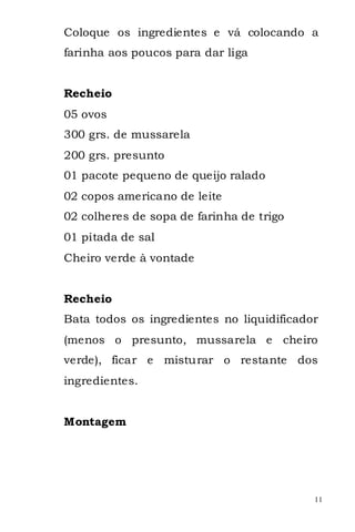 Coloque os ingredientes e vá colocando a
farinha aos poucos para dar liga


Recheio
05 ovos
300 grs. de mussarela
200 grs. presunto
01 pacote pequeno de queijo ralado
02 copos americano de leite
02 colheres de sopa de farinha de trigo
01 pitada de sal
Cheiro verde à vontade


Recheio
Bata todos os ingredientes no liquidificador
(menos o presunto, mussarela e cheiro
verde), ficar e misturar o restante dos
ingredientes.


Montagem




                                           11
 