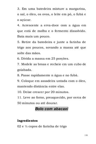 3. Em uma batedeira misture a margarina,
o sal, o óleo, os ovos, o leite em pó, o fubá e
o açúcar.
4. Acrescente a erva-doce com a água em
que está de molho e o fermento dissolvido.
Bata mais um pouco.
5. Retire da batedeira e junte a farinha de
trigo aos poucos, sovando a massa até que
solte das mãos.
6. Divida a massa em 25 porções.
7. Modele as broas e recheie cm um cubo de
goiabada.
8. Passe rapidamente n água e no fubá.
9. Coloque em assadeira untada com o óleo,
mantendo distância entre elas.
10. Deixe crescer por 20 minutos.
11. Leve ao forno, preaquecido, por cerca de
50 minutos ou até dourar.
            Bolo com abacaxi


Ingredientes
02 e ½ copos de farinha de trigo

                                              110
 