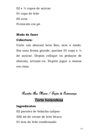 02 e ½ copos de açúcar
01 copo de leite
04 ovos
Fermento em pó


Modo de fazer
Cobertura:
Corte um abacaxi bem fino, sem o miolo.
Em uma forma grande, queime 01 copo e ½
de açúcar. Depois coloque os pedaços de
abacaxi, arrume-os. Depois jogue a massa
em cima.




   Receita: Ana Maria / Seção de Governança
             Torta holandesa
Ingredientes
02 pacotes de bolacha calipso
500 ml de creme de leite fresco
01 lata de leite condensado

                                              111
 