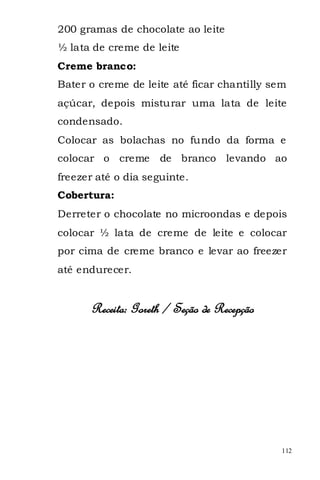 200 gramas de chocolate ao leite
½ lata de creme de leite
Creme branco:
Bater o creme de leite até ficar chantilly sem
açúcar, depois misturar uma lata de leite
condensado.
Colocar as bolachas no fundo da forma e
colocar o creme      de branco levando ao
freezer até o dia seguinte.
Cobertura:
Derreter o chocolate no microondas e depois
colocar ½ lata de creme de leite e colocar
por cima de creme branco e levar ao freezer
até endurecer.


      Receita: Goreth / Seção de Recepção




                                             112
 