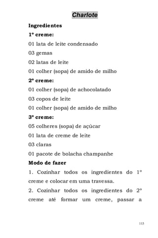 Charlote
Ingredientes
1º creme:
01 lata de leite condensado
03 gemas
02 latas de leite
01 colher (sopa) de amido de milho
2º creme:
01 colher (sopa) de achocolatado
03 copos de leite
01 colher (sopa) de amido de milho
3º creme:
05 colheres (sopa) de açúcar
01 lata de creme de leite
03 claras
01 pacote de bolacha champanhe
Modo de fazer
1. Cozinhar todos os ingredientes do 1º
creme e colocar em uma travessa.
2. Cozinhar todos os ingredientes do 2º
creme   até   formar um creme, passar a



                                      113
 