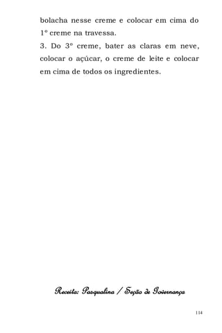 bolacha nesse creme e colocar em cima do
1º creme na travessa.
3. Do 3º creme, bater as claras em neve,
colocar o açúcar, o creme de leite e colocar
em cima de todos os ingredientes.




   Receita: Pasqualina / Seção de Governança
                                               114
 