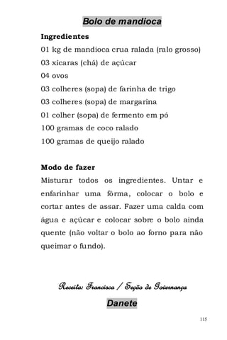 Bolo de mandioca
Ingredientes
01 kg de mandioca crua ralada (ralo grosso)
03 xícaras (chá) de açúcar
04 ovos
03 colheres (sopa) de farinha de trigo
03 colheres (sopa) de margarina
01 colher (sopa) de fermento em pó
100 gramas de coco ralado
100 gramas de queijo ralado


Modo de fazer
Misturar todos os ingredientes. Untar e
enfarinhar uma fôrma, colocar o bolo e
cortar antes de assar. Fazer uma calda com
água e açúcar e colocar sobre o bolo ainda
quente (não voltar o bolo ao forno para não
queimar o fundo).




    Receita: Francisca / Seção de Governança
                    Danete
                                               115
 