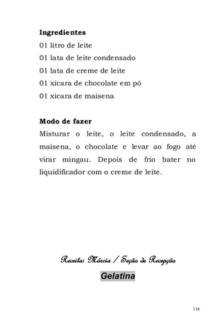 Ingredientes
01 litro de leite
01 lata de leite condensado
01 lata de creme de leite
01 xícara de chocolate em pó
01 xícara de maisena


Modo de fazer
Misturar o leite, o leite condensado, a
maisena, o chocolate e levar ao fogo até
virar mingau. Depois de        frio bater no
liquidificador com o creme de leite.




      Receita: Márcia / Seção de Recepção
                    Gelatina


                                            116
 