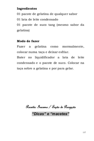 Ingredientes
01 pacote de gelatina de qualquer sabor
01 lata de leite condensado
01 pacote de suco tang (mesmo sabor da
gelatina)


Modo de fazer
Fazer     a    gelatina   como    mormalmente,
colocar numa taça e deixar esfriar.
Bater no       liquidificador a   lata   de    leite
condensado e o pacote de suco. Colocar na
taça sobre a gelatina e por para gelar.




        Receita: Iracema / Seção de Recepção
              “Dicas” e “macetes”



                                                  117
 