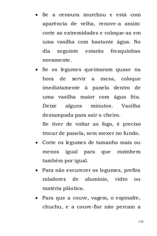 Se a cenoura murchou e está com
aparência de velha, renove-a assim:
corte as extremidades e coloque-as em
uma vasilha com bastante água. No
dia     seguinte    estarão      fresquinhas
novamente.
Se os legumes queimaram quase na
hora     de   servir   a   mesa,    coloque
imediatamente       à panela dentro de
uma vasilha maior com água fria.
Deixe      alguns      minutos.      Vasilha
destampada para sair o cheiro.
Se tiver de voltar ao fogo, é preciso
trocar de panela, sem mexer no fundo.
Corte os legumes de tamanho mais ou
menos      igual    para   que     cozinhem
também por igual.
Para não escurecer os legumes, prefira
raladores     de    alumínio,     vidro   ou
matéria plástica.
Para que a couve, vagem, o espinafre,
chuchu, e a couve-flor não percam a

                                           119
 