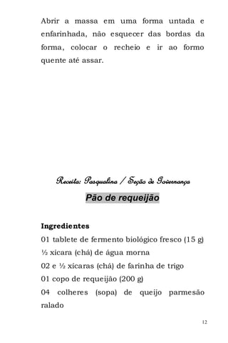 Abrir a massa em uma forma untada e
enfarinhada, não esquecer das bordas da
forma, colocar o recheio e ir ao formo
quente até assar.




     Receita: Pasqualina / Seção de Governança
              Pão de requeijão


Ingredientes
01 tablete de fermento biológico fresco (15 g)
½ xícara (chá) de água morna
02 e ½ xícaras (chá) de farinha de trigo
01 copo de requeijão (200 g)
04   colheres    (sopa) de    queijo parmesão
ralado

                                                 12
 