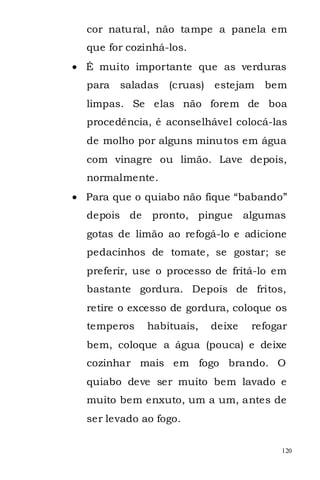 cor natural, não tampe a panela em
que for cozinhá-los.
É muito importante que as verduras
para   saladas   (cruas) estejam    bem
limpas. Se elas não forem de boa
procedência, é aconselhável colocá-las
de molho por alguns minutos em água
com vinagre ou limão. Lave depois,
normalmente.
Para que o quiabo não fique “babando”
depois de    pronto, pingue      algumas
gotas de limão ao refogá-lo e adicione
pedacinhos de tomate, se gostar; se
preferir, use o processo de fritá-lo em
bastante gordura. Depois de fritos,
retire o excesso de gordura, coloque os
temperos    habituais,   deixe    refogar
bem, coloque a água (pouca) e deixe
cozinhar mais em fogo brando. O
quiabo deve ser muito bem lavado e
muito bem enxuto, um a um, antes de
ser levado ao fogo.

                                       120
 