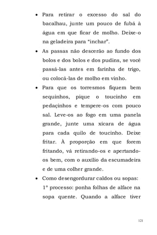 Para   retirar o   excesso do   sal do
bacalhau, junte um pouco de fubá à
água em que ficar de molho. Deixe-o
na geladeira para “inchar”.
As passas não descerão ao fundo dos
bolos e dos bolos e dos pudins, se você
passá-las antes em farinha de trigo,
ou colocá-las de molho em vinho.
Para que os torresmos fiquem bem
sequinhos,   pique   o    toucinho   em
pedaçinhos e tempere-os com pouco
sal. Leve-os ao fogo em uma panela
grande, junte uma xícara de água
para cada quilo de toucinho. Deixe
fritar. À proporção em que         forem
fritando, vá retirando-os e apertando-
os bem, com o auxílio da escumadeira
e de uma colher grande.
Como desengordurar caldos ou sopas:
1º processo: ponha folhas de alface na
sopa quente. Quando a alface tiver



                                       121
 