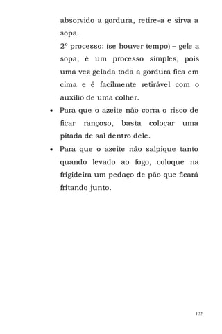 absorvido a gordura, retire-a e sirva a
sopa.
2º processo: (se houver tempo) – gele a
sopa; é um processo simples, pois
uma vez gelada toda a gordura fica em
cima e é facilmente retirável com o
auxílio de uma colher.
Para que o azeite não corra o risco de
ficar   rançoso,   basta   colocar   uma
pitada de sal dentro dele.
Para que o azeite não salpique tanto
quando levado ao fogo, coloque na
frigideira um pedaço de pão que ficará
fritando junto.




                                       122
 